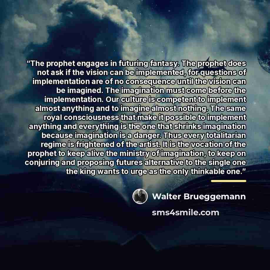 “The prophet engages in futuring fantasy. The prophet does not ask if the vision can be implemented, for questions of implementation are of no consequence until the vision can be imagined. The imagination must come before the implementation. Our culture is competent to implement almost anything and…” quote by Walter Brueggemann