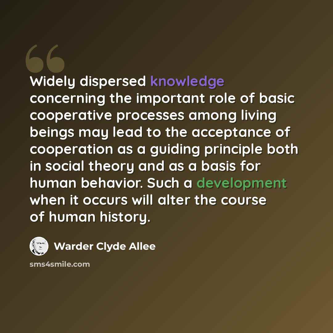 “Widely dispersed knowledge concerning the important role of basic cooperative processes among living beings may lead to the acceptance of cooperation as a guiding principle both in social theory and as a basis for human behavior. Such a development when it occurs will alter the course of human…” quote by Warder Clyde Allee