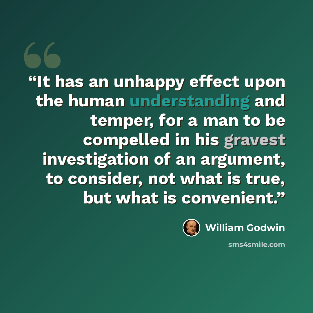 “It has an unhappy effect upon the human understanding and temper, for a man to be compelled in his gravest investigation of an argument, to consider, not what is true, but what is convenient.” quote by William Godwin