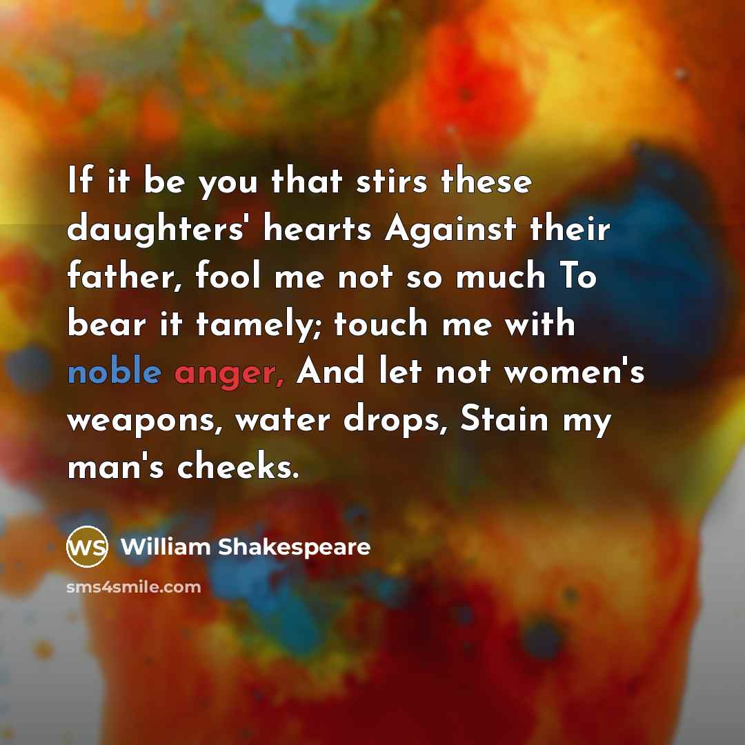 “If it be you that stirs these daughters' hearts Against their father, fool me not so much To bear it tamely; touch me with noble anger, And let not women's weapons, water drops, Stain my man's cheeks.” quote by William Shakespeare