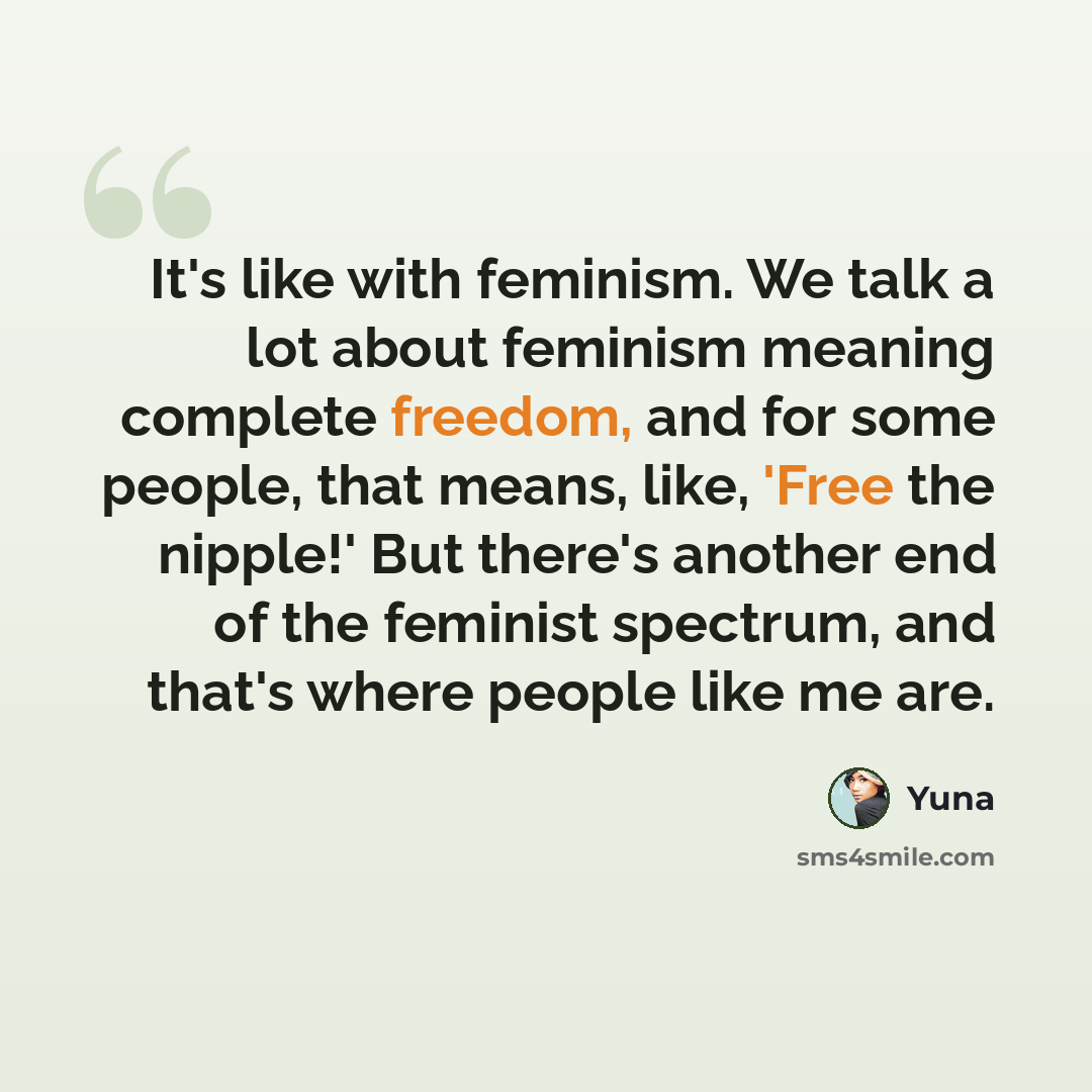 “It's like with feminism. We talk a lot about feminism meaning complete freedom, and for some people, that means, like, 'Free the nipple!' But there's another end of the feminist spectrum, and that's where people like me are.” quote by Yuna