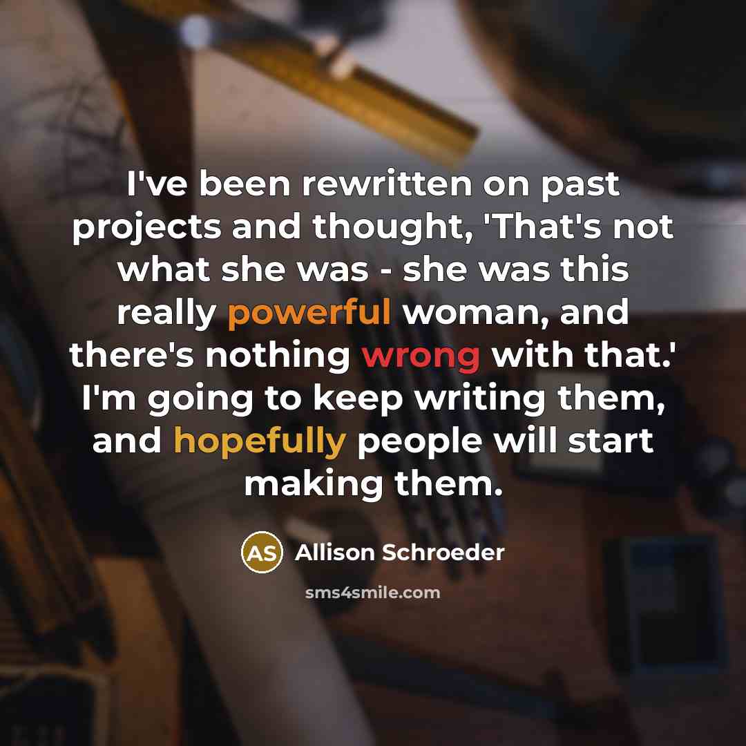 “I've been rewritten on past projects and thought, 'That's not what she was - she was this really powerful woman, and there's nothing wrong with that.' I'm going to keep writing them, and hopefully people will start making them.” quote by Allison Schroeder