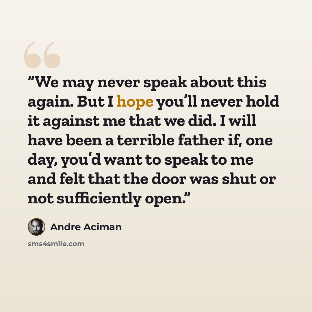 “We may never speak about this again. But I hope you’ll never hold it against me that we did. I will have been a terrible father if, one day, you’d want to speak to me and felt that the door was shut or not sufficiently open.” quote by André Aciman