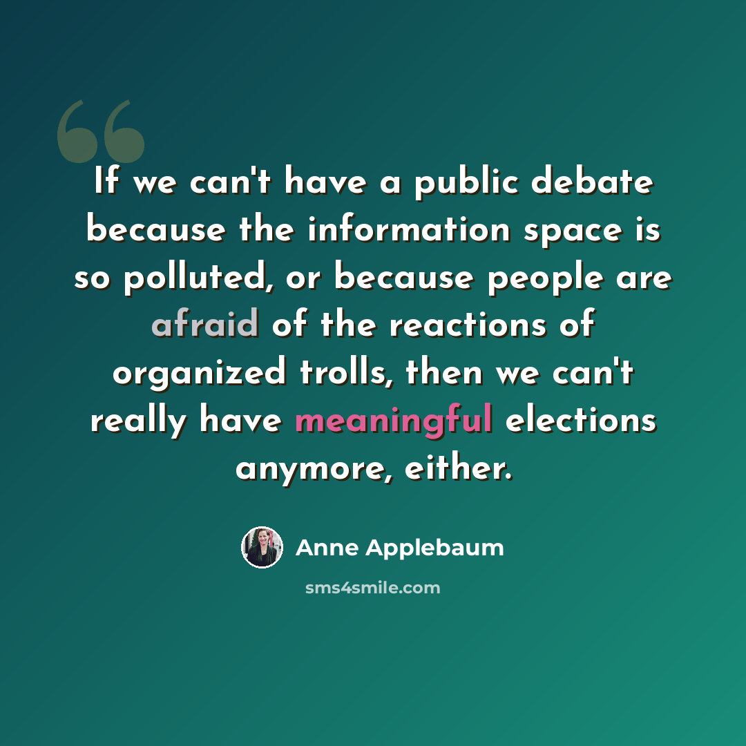 “If we can't have a public debate because the information space is so polluted, or because people are afraid of the reactions of organized trolls, then we can't really have meaningful elections anymore, either.” quote by Anne Applebaum