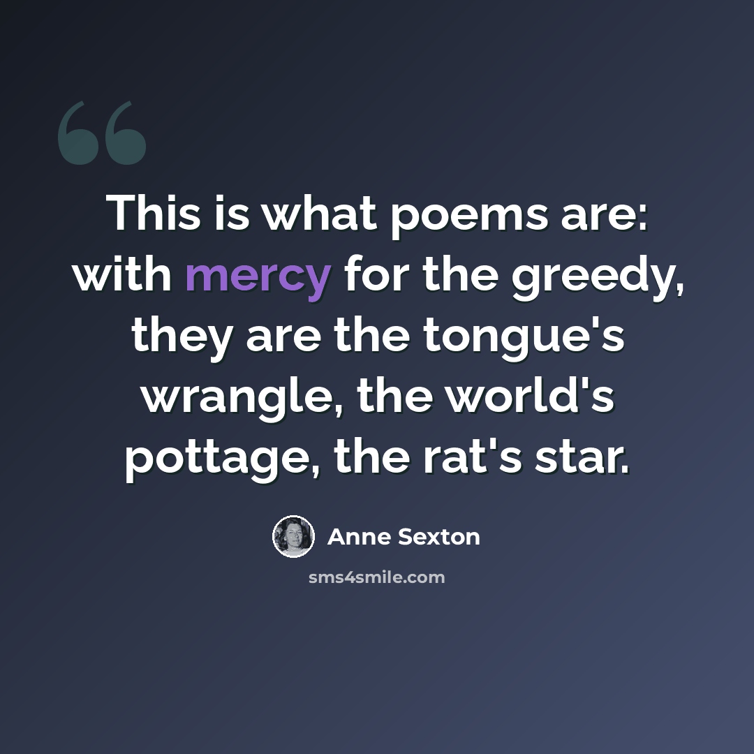 “This is what poems are: with mercy for the greedy, they are the tongue's wrangle, the world's pottage, the rat's star.” quote by Anne Sexton