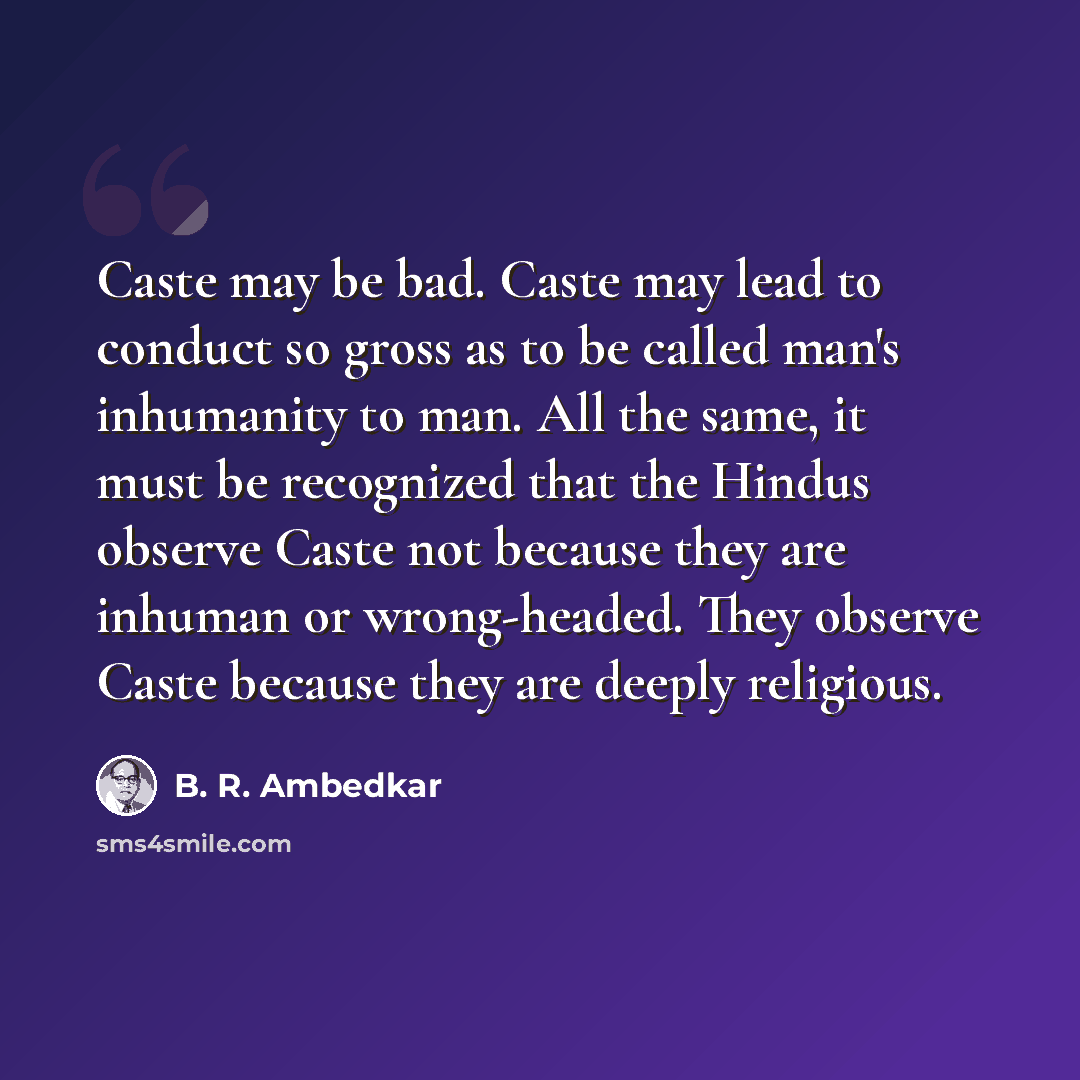 “Caste may be bad. Caste may lead to conduct so gross as to be called man's inhumanity to man. All the same, it must be recognized that the Hindus observe Caste not because they are inhuman or wrong-headed. They observe Caste because they are deeply religious.” quote by B. R. Ambedkar