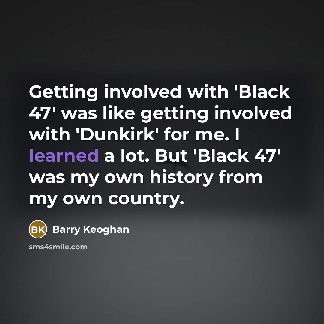 “Getting involved with 'Black 47' was like getting involved with 'Dunkirk' for me. I learned a lot. But 'Black 47' was my own history from my own country.” quote by Barry Keoghan