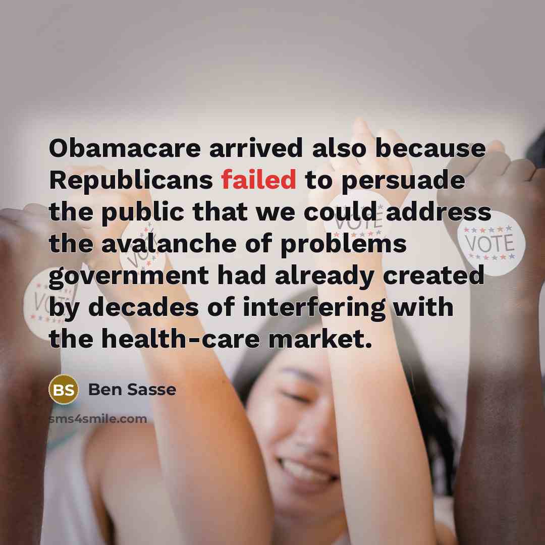 “Obamacare arrived also because Republicans failed to persuade the public that we could address the avalanche of problems government had already created by decades of interfering with the health-care market.” quote by Ben Sasse