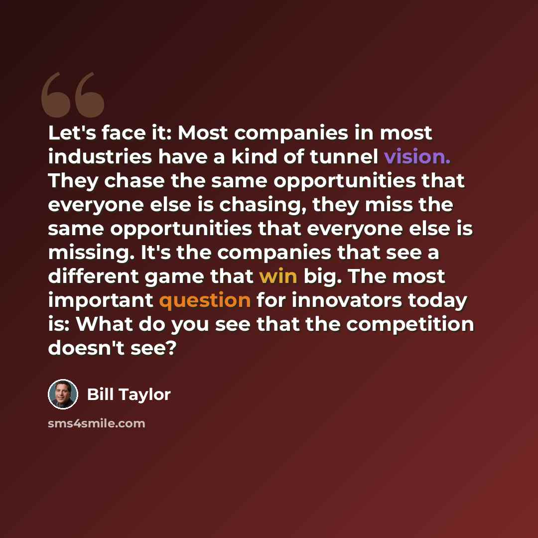 “Let's face it: Most companies in most industries have a kind of tunnel vision. They chase the same opportunities that everyone else is chasing, they miss the same opportunities that everyone else is missing. It's the companies that see a different game that win big. The most important question for…” quote by Bill Taylor