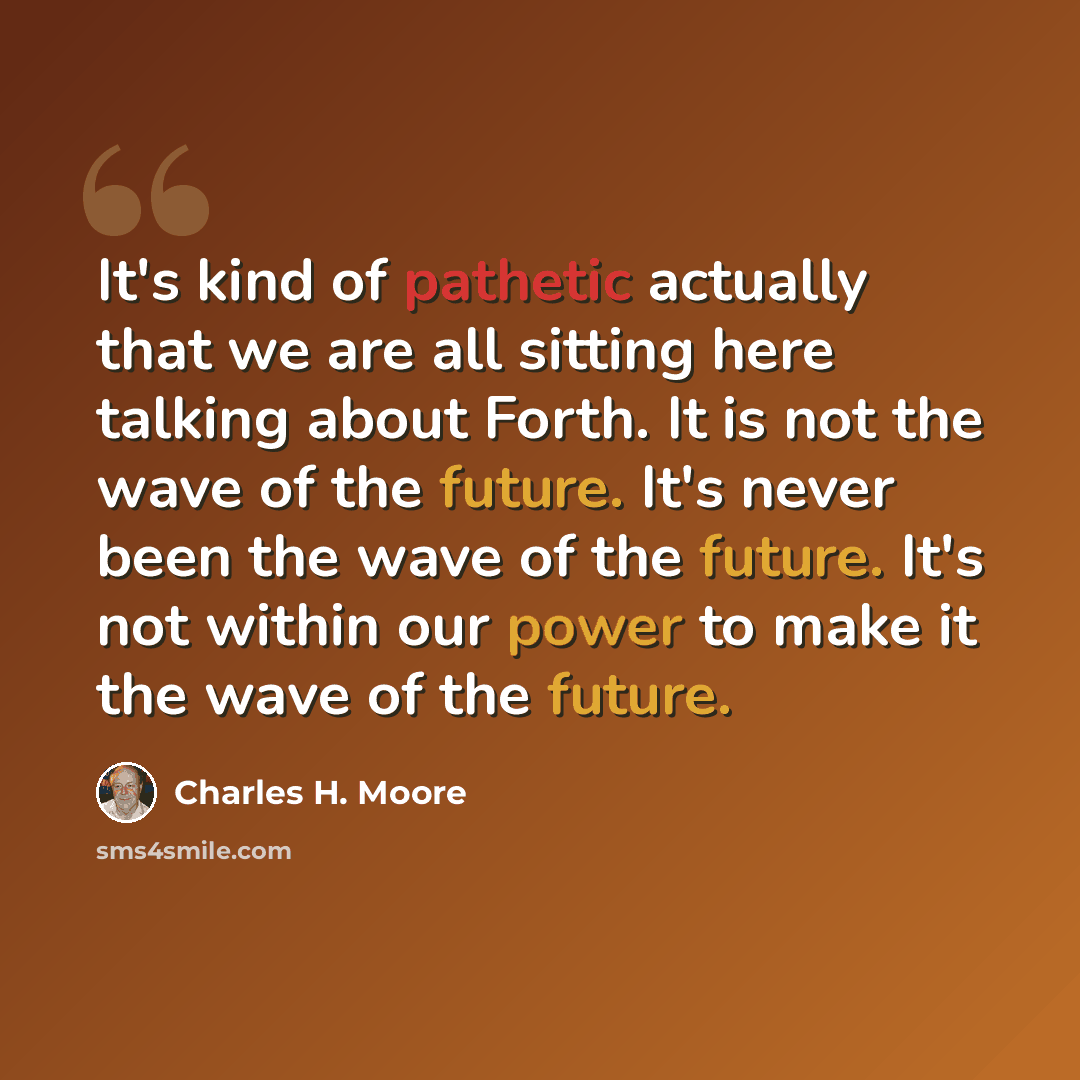 “It's kind of pathetic actually that we are all sitting here talking about Forth. It is not the wave of the future. It's never been the wave of the future. It's not within our power to make it the wave of the future.” quote by Charles H. Moore
