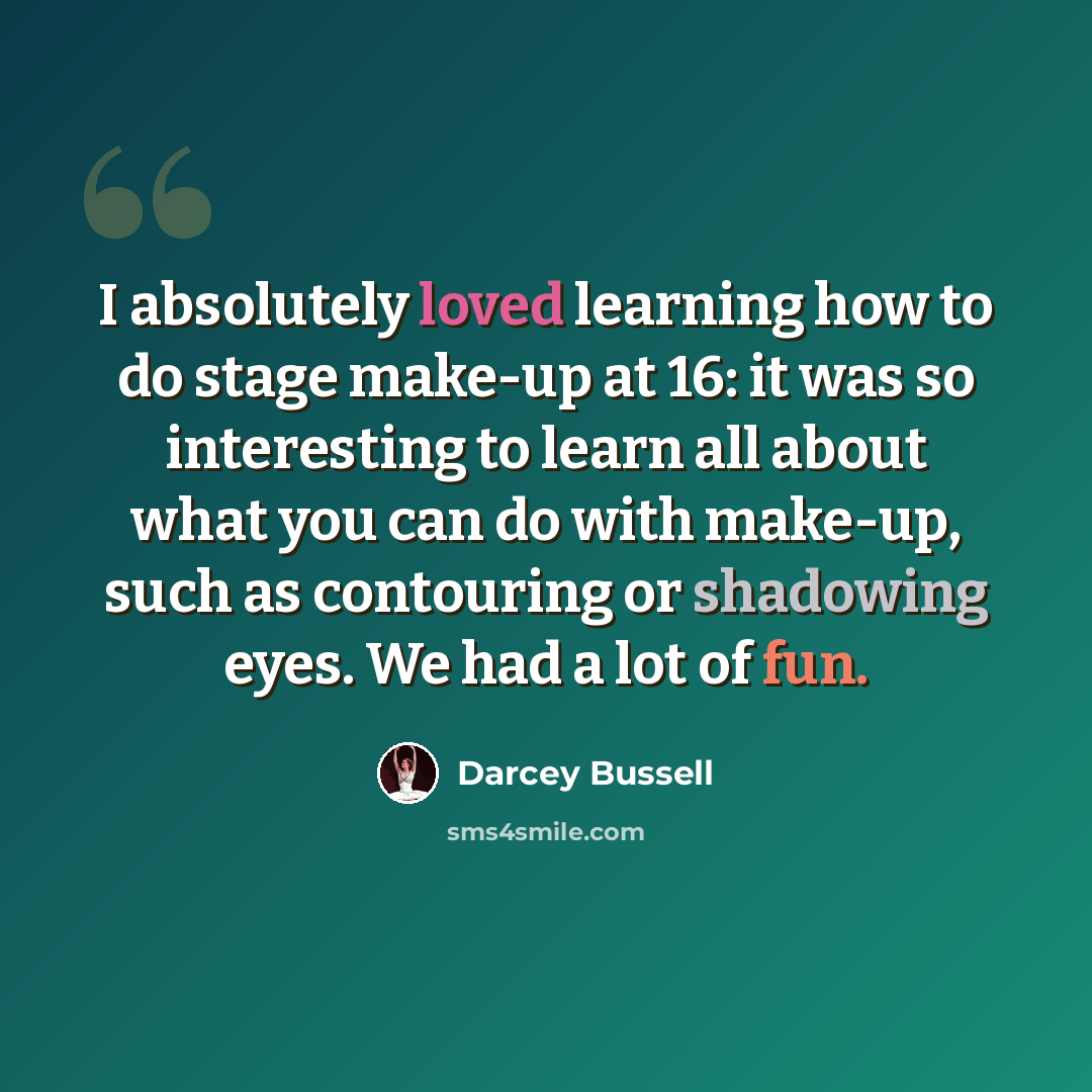“I absolutely loved learning how to do stage make-up at 16: it was so interesting to learn all about what you can do with make-up, such as contouring or shadowing eyes. We had a lot of fun.” quote by Darcey Bussell