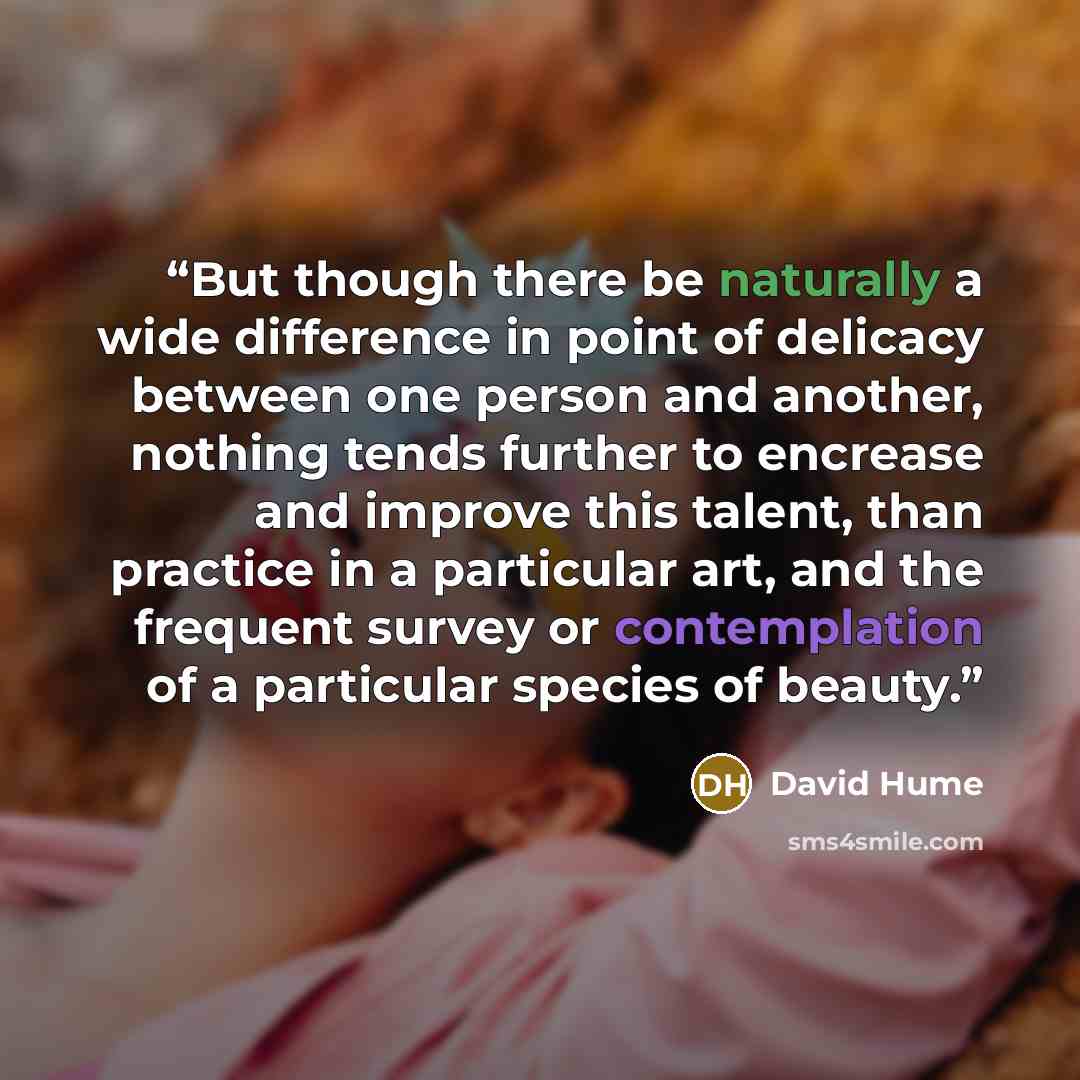 “But though there be naturally a wide difference in point of delicacy between one person and another, nothing tends further to encrease and improve this talent, than practice in a particular art, and the frequent survey or contemplation of a particular species of beauty.” quote by David Hume