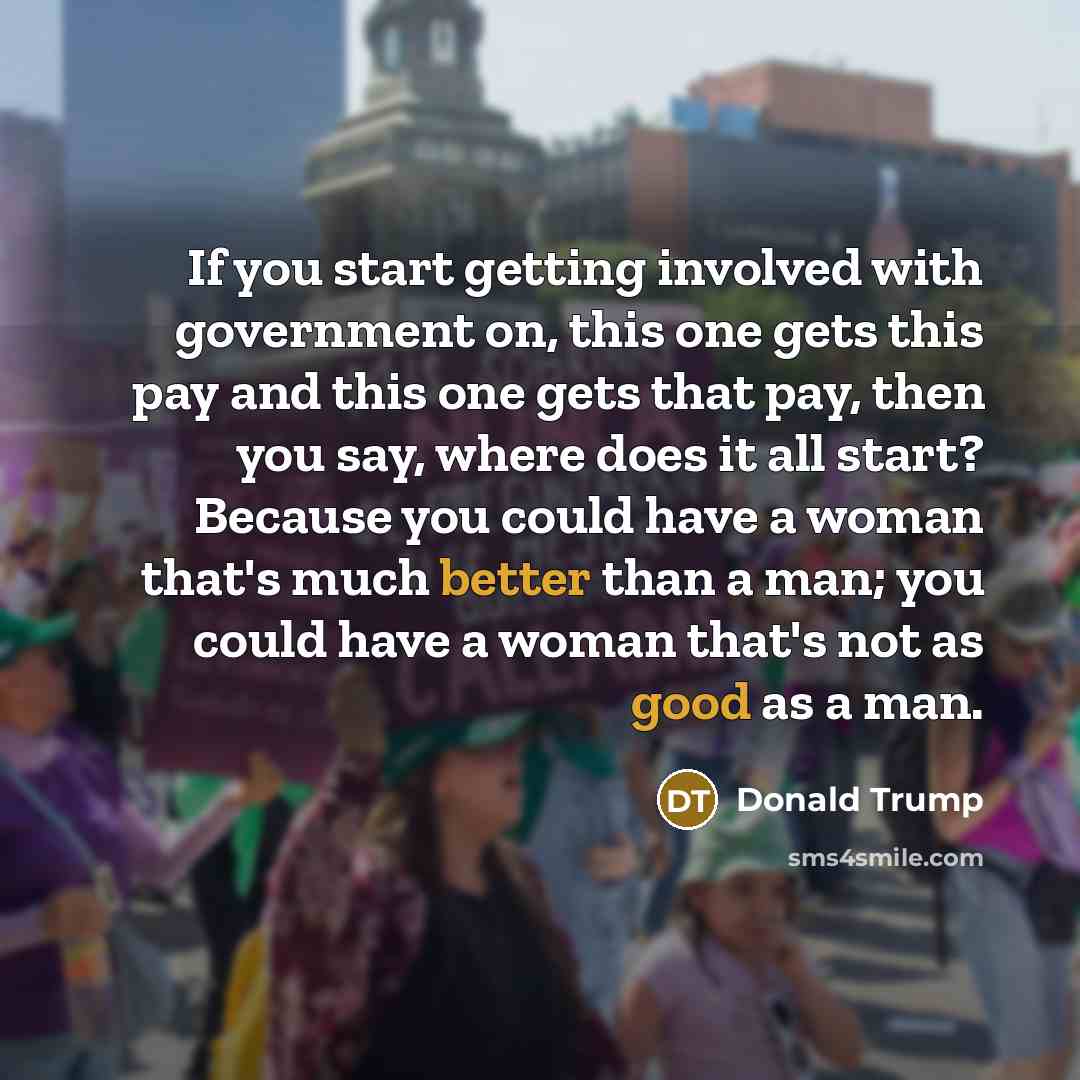 “If you start getting involved with government on, this one gets this pay and this one gets that pay, then you say, where does it all start? Because you could have a woman that's much better than a man; you could have a woman that's not as good as a man.” quote by Donald Trump