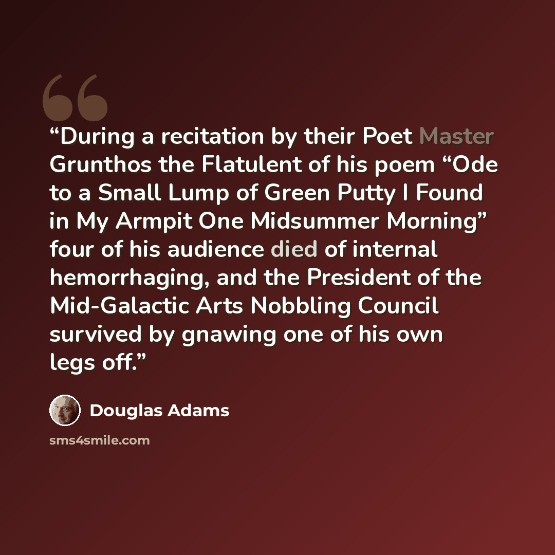 “During a recitation by their Poet Master Grunthos the Flatulent of his poem “Ode to a Small Lump of Green Putty I Found in My Armpit One Midsummer Morning” four of his audience died of internal hemorrhaging, and the President of the Mid-Galactic Arts Nobbling Council survived by gnawing one of his…” quote by Douglas Adams