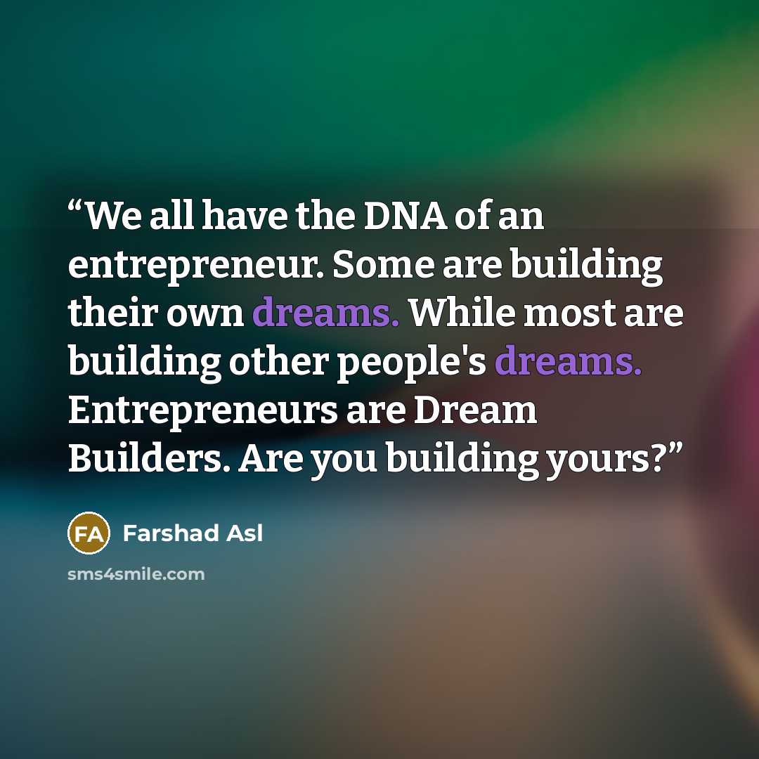 “We all have the DNA of an entrepreneur. Some are building their own dreams. While most are building other people's dreams. Entrepreneurs are Dream Builders. Are you building yours?” quote by Farshad Asl
