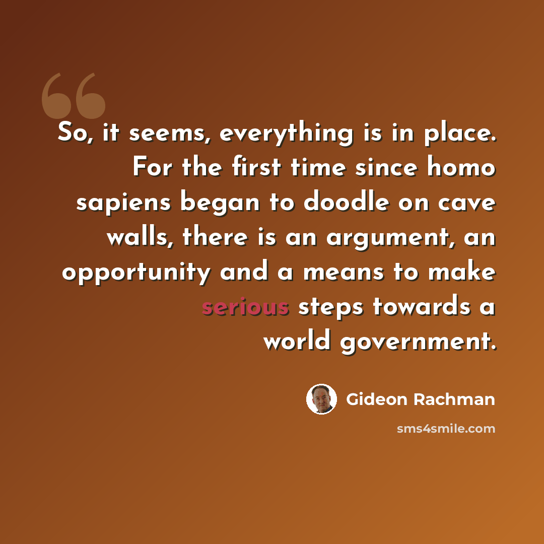 “So, it seems, everything is in place. For the first time since homo sapiens began to doodle on cave walls, there is an argument, an opportunity and a means to make serious steps towards a world government.” quote by Gideon Rachman