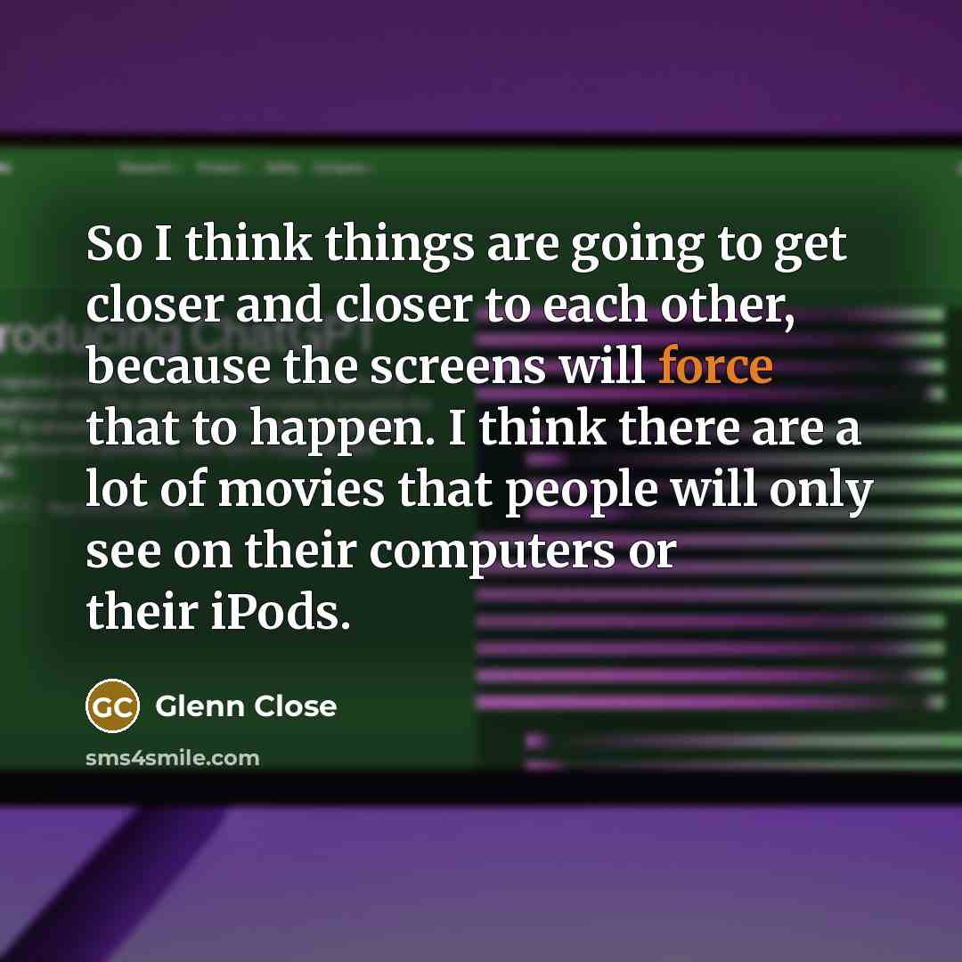 “So I think things are going to get closer and closer to each other, because the screens will force that to happen. I think there are a lot of movies that people will only see on their computers or their iPods.” quote by Glenn Close