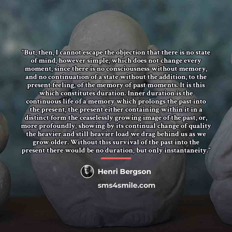 “But, then, I cannot escape the objection that there is no state of mind, however simple, which does not change every moment, since there is no consciousness without memory, and no continuation of a state without the addition, to the present feeling, of the memory of past moments. It is this which…” quote by Henri Bergson