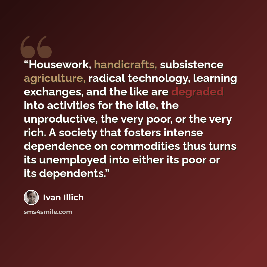 “Housework, handicrafts, subsistence agriculture, radical technology, learning exchanges, and the like are degraded into activities for the idle, the unproductive, the very poor, or the very rich. A society that fosters intense dependence on commodities thus turns its unemployed into either its…” quote by Ivan Illich