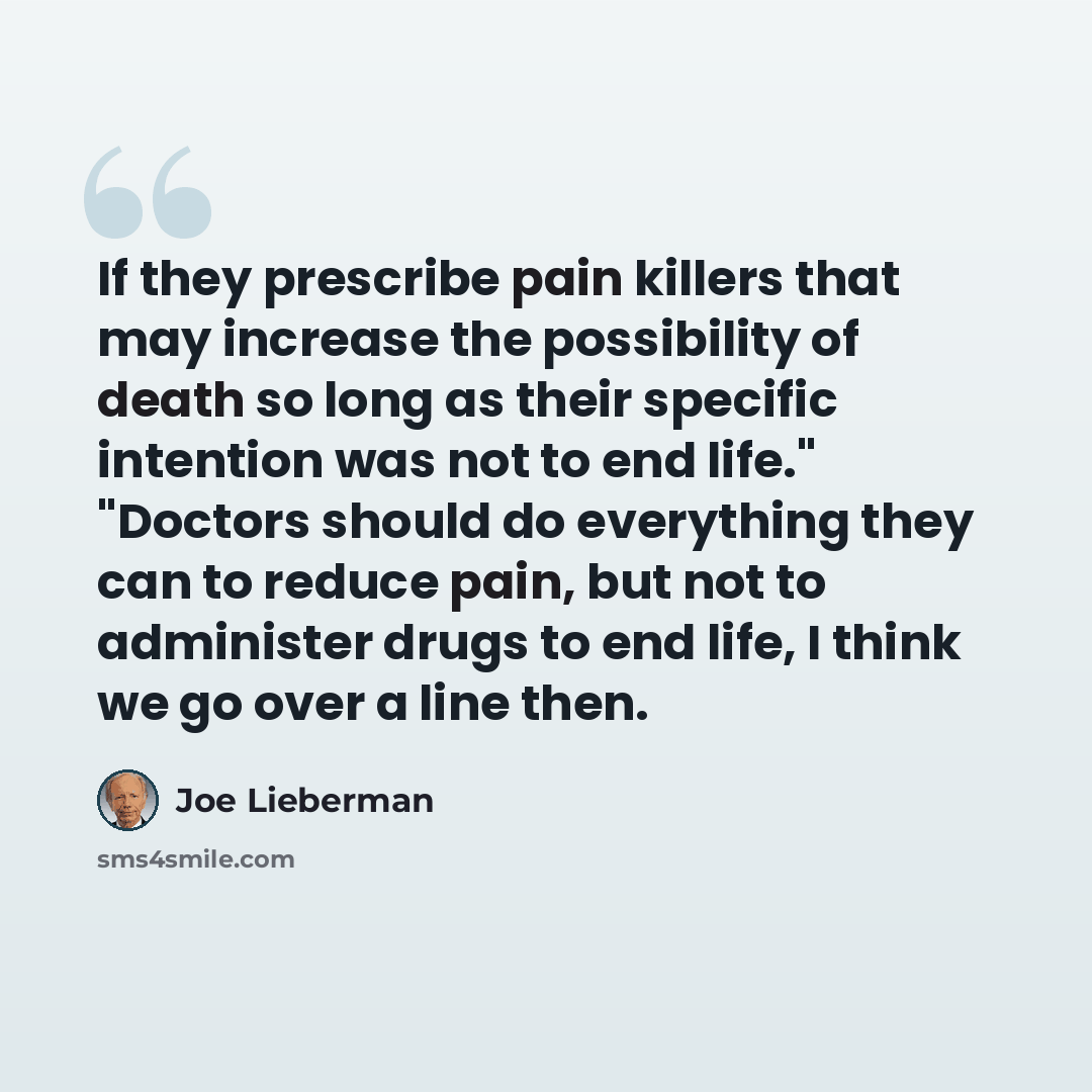 “If they prescribe pain killers that may increase the possibility of death so long as their specific intention was not to end life." "Doctors should do everything they can to reduce pain, but not to administer drugs to end life, I think we go over a line then.” quote by Joe Lieberman