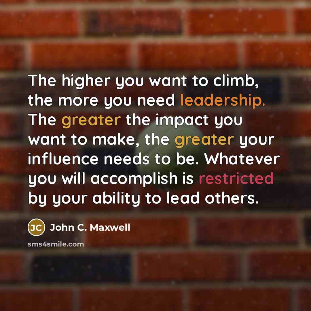 “The higher you want to climb, the more you need leadership. The greater the impact you want to make, the greater your influence needs to be. Whatever you will accomplish is restricted by your ability to lead others.” quote by John C. Maxwell