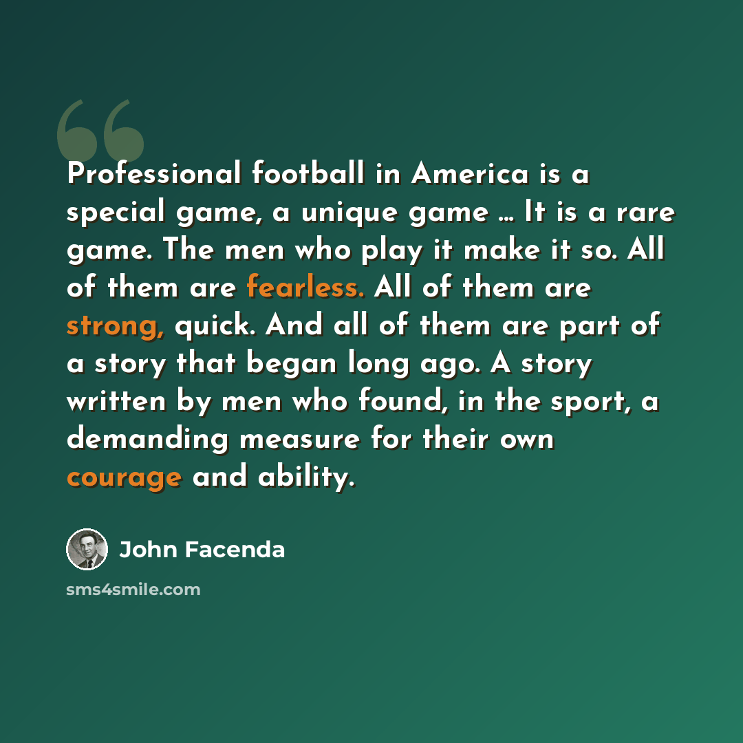 “Professional football in America is a special game, a unique game ... It is a rare game. The men who play it make it so. All of them are fearless. All of them are strong, quick. And all of them are part of a story that began long ago. A story written by men who found, in the sport, a demanding…” quote by John Facenda