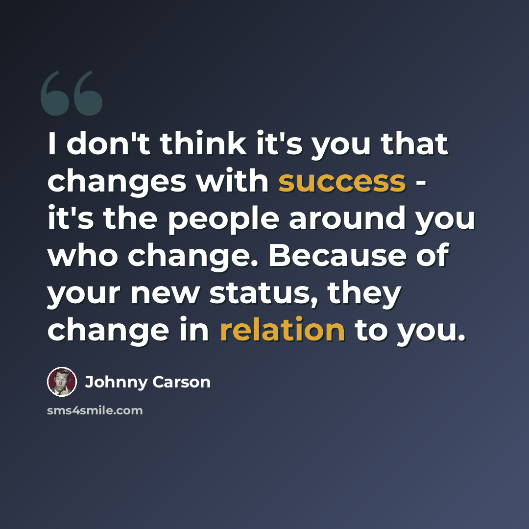 “I don't think it's you that changes with success - it's the people around you who change. Because of your new status, they change in relation to you.” quote by Johnny Carson