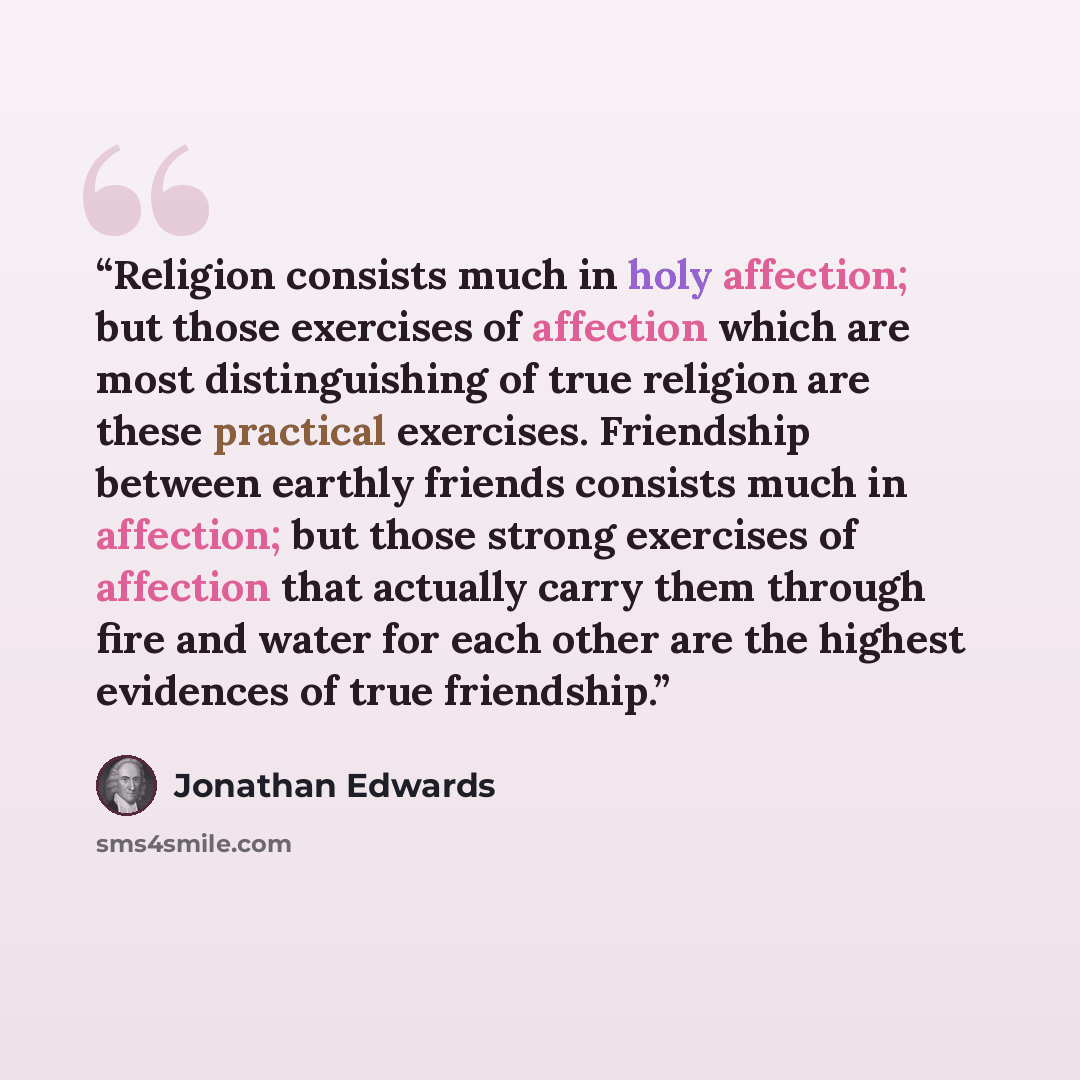 “Religion consists much in holy affection; but those exercises of affection which are most distinguishing of true religion are these practical exercises. Friendship between earthly friends consists much in affection; but those strong exercises of affection that actually carry them through fire and…” quote by Jonathan Edwards