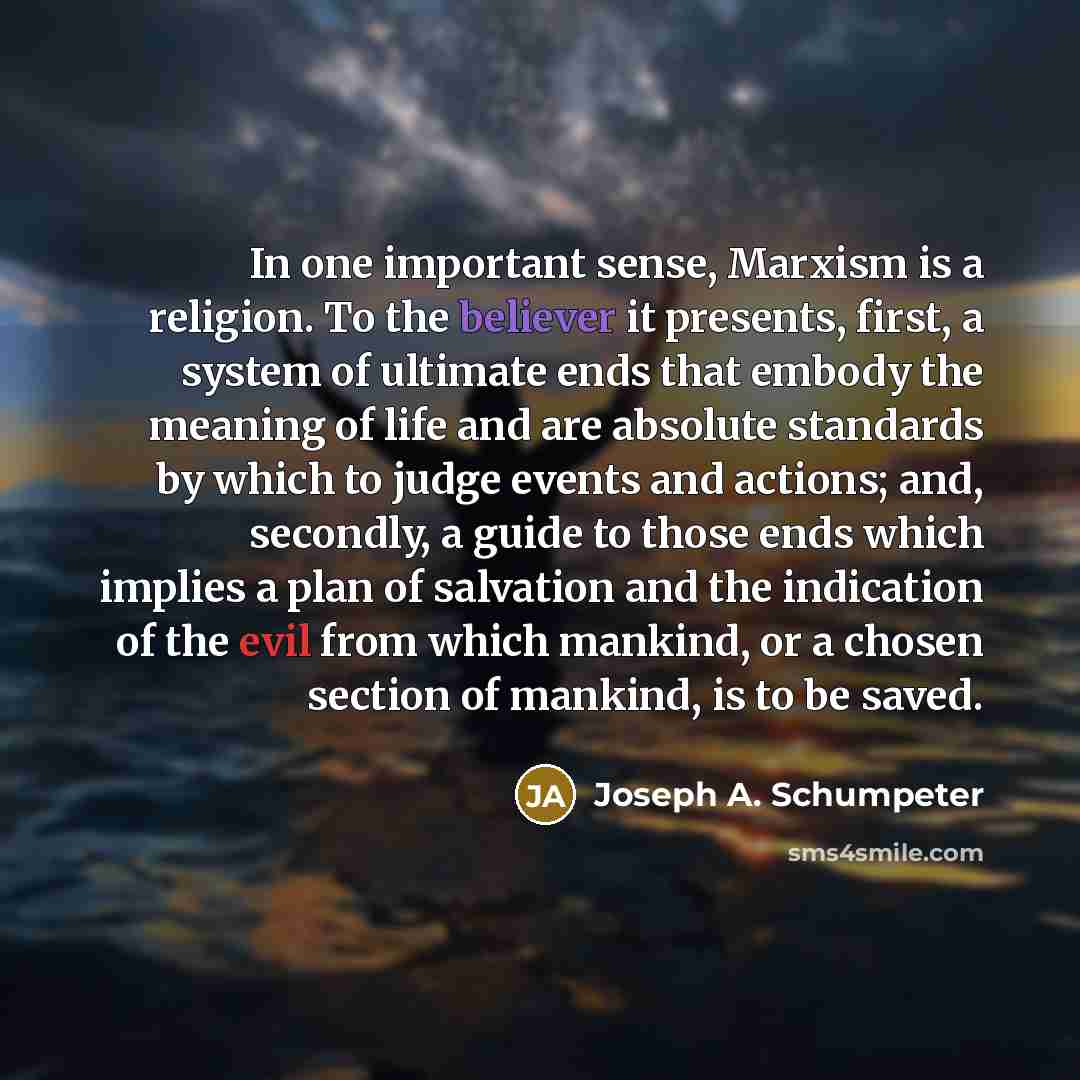 “In one important sense, Marxism is a religion. To the believer it presents, first, a system of ultimate ends that embody the meaning of life and are absolute standards by which to judge events and actions; and, secondly, a guide to those ends which implies a plan of salvation and the indication of…” quote by Joseph A. Schumpeter