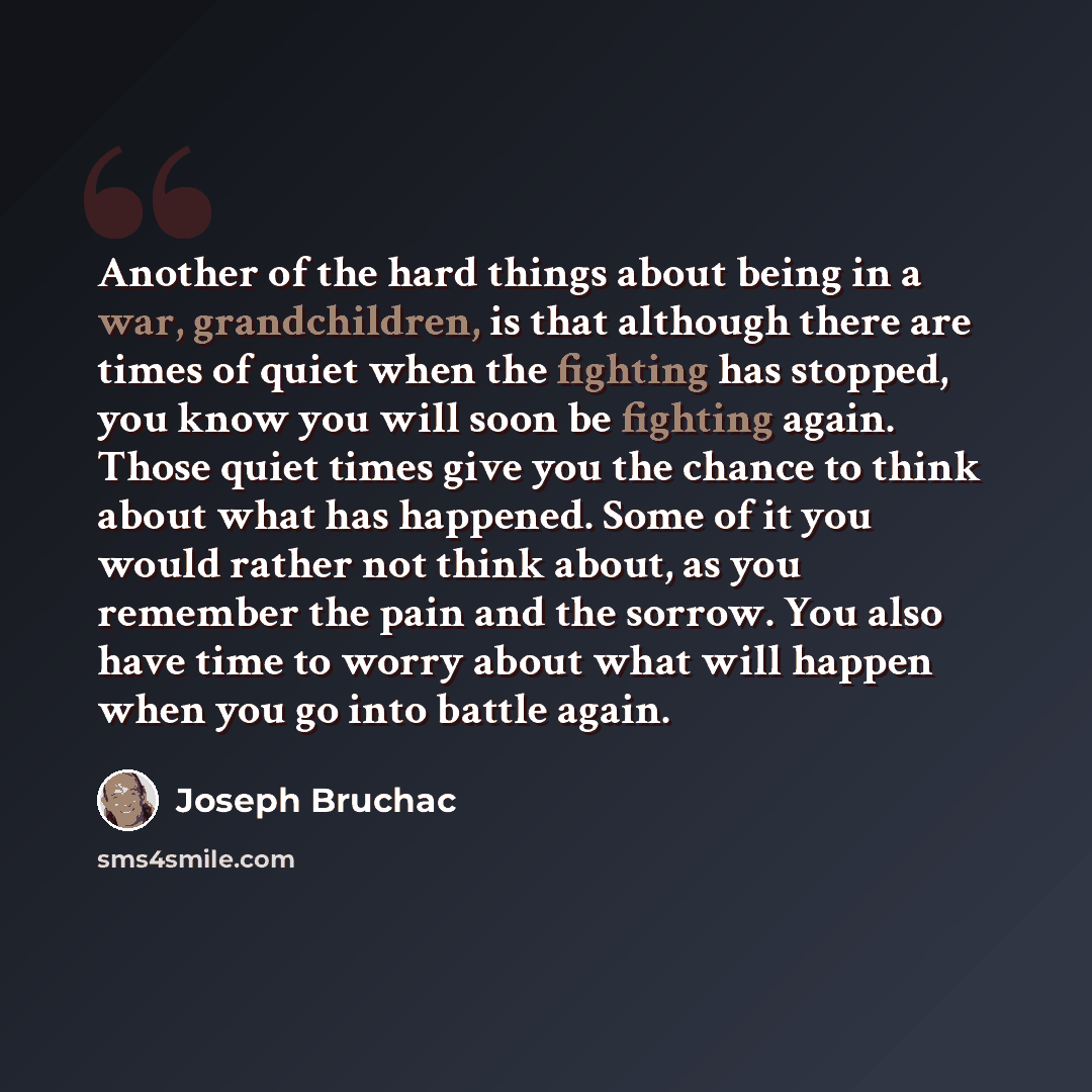 “Another of the hard things about being in a war, grandchildren, is that although there are times of quiet when the fighting has stopped, you know you will soon be fighting again. Those quiet times give you the chance to think about what has happened. Some of it you would rather not think about, as…” quote by Joseph Bruchac