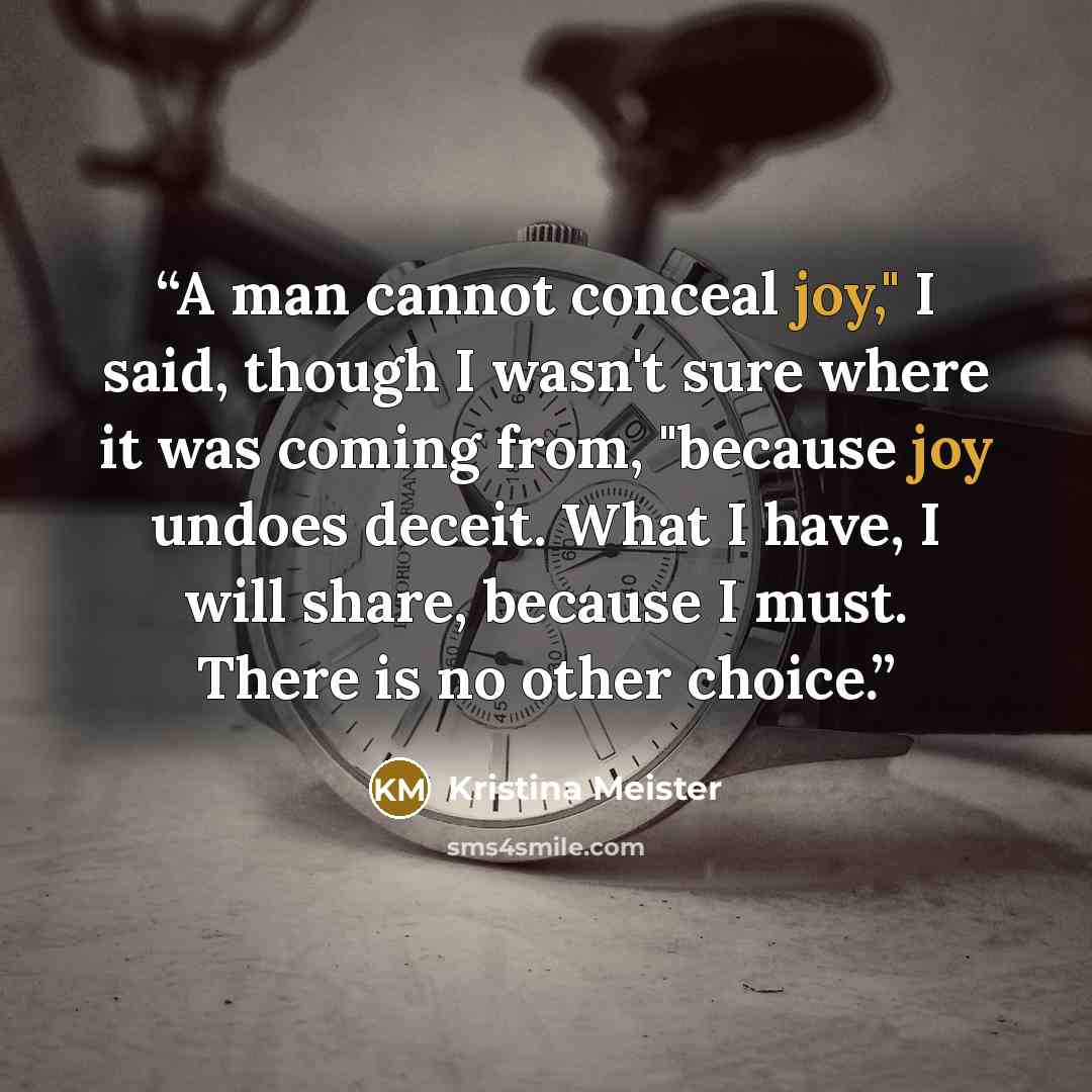 “A man cannot conceal joy," I said, though I wasn't sure where it was coming from, "because joy undoes deceit. What I have, I will share, because I must. There is no other choice.” quote by Kristina Meister