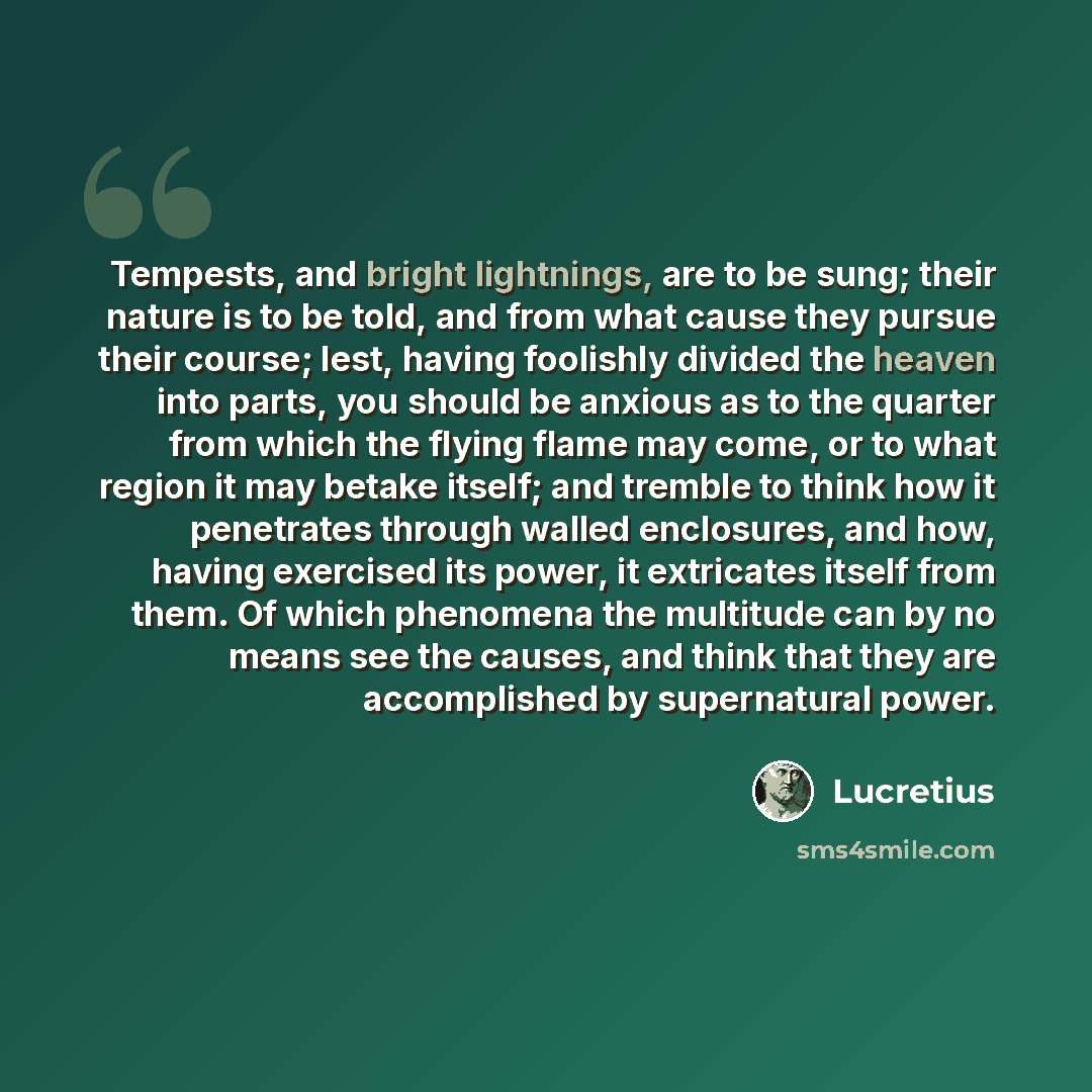 “Tempests, and bright lightnings, are to be sung; their nature is to be told, and from what cause they pursue their course; lest, having foolishly divided the heaven into parts, you should be anxious as to the quarter from which the flying flame may come, or to what region it may betake itself; and…” quote by Lucretius