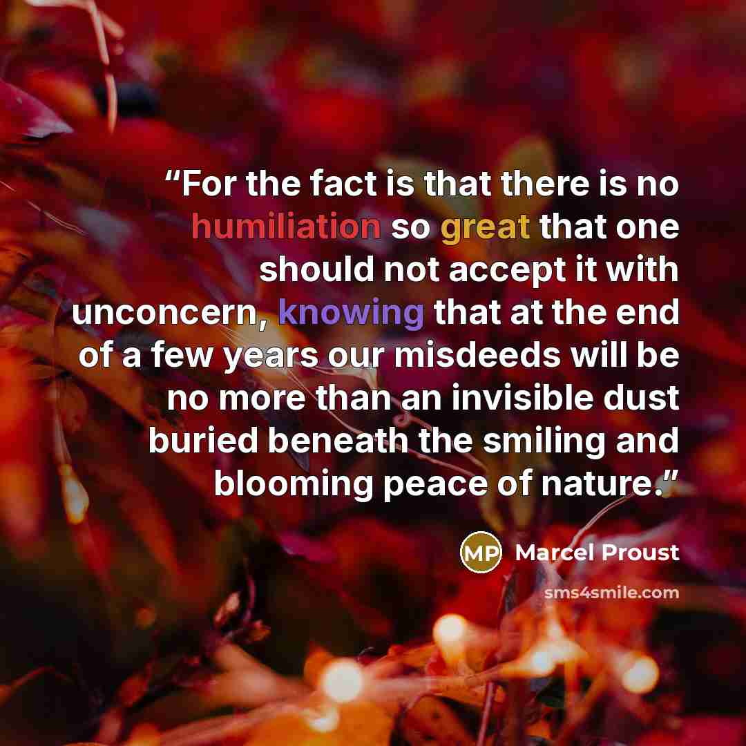 “For the fact is that there is no humiliation so great that one should not accept it with unconcern, knowing that at the end of a few years our misdeeds will be no more than an invisible dust buried beneath the smiling and blooming peace of nature.” quote by Marcel Proust