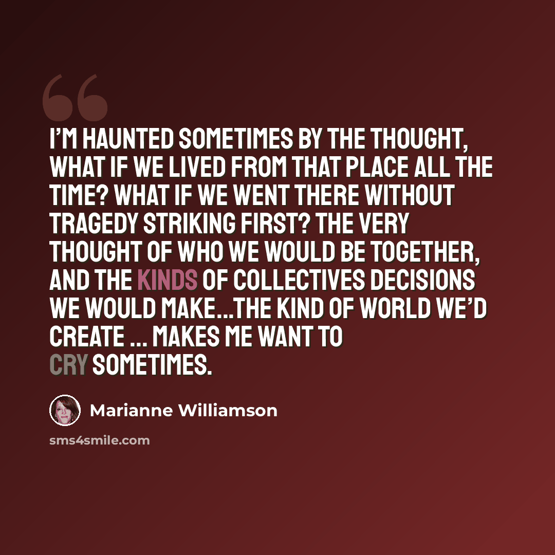 “I’m haunted sometimes by the thought, what if we lived from that place all the time? What if we went there without tragedy striking first? The very thought of who we would be together, and the kinds of collectives decisions we would make...the kind of world we’d create ... makes me want to cry…” quote by Marianne Williamson