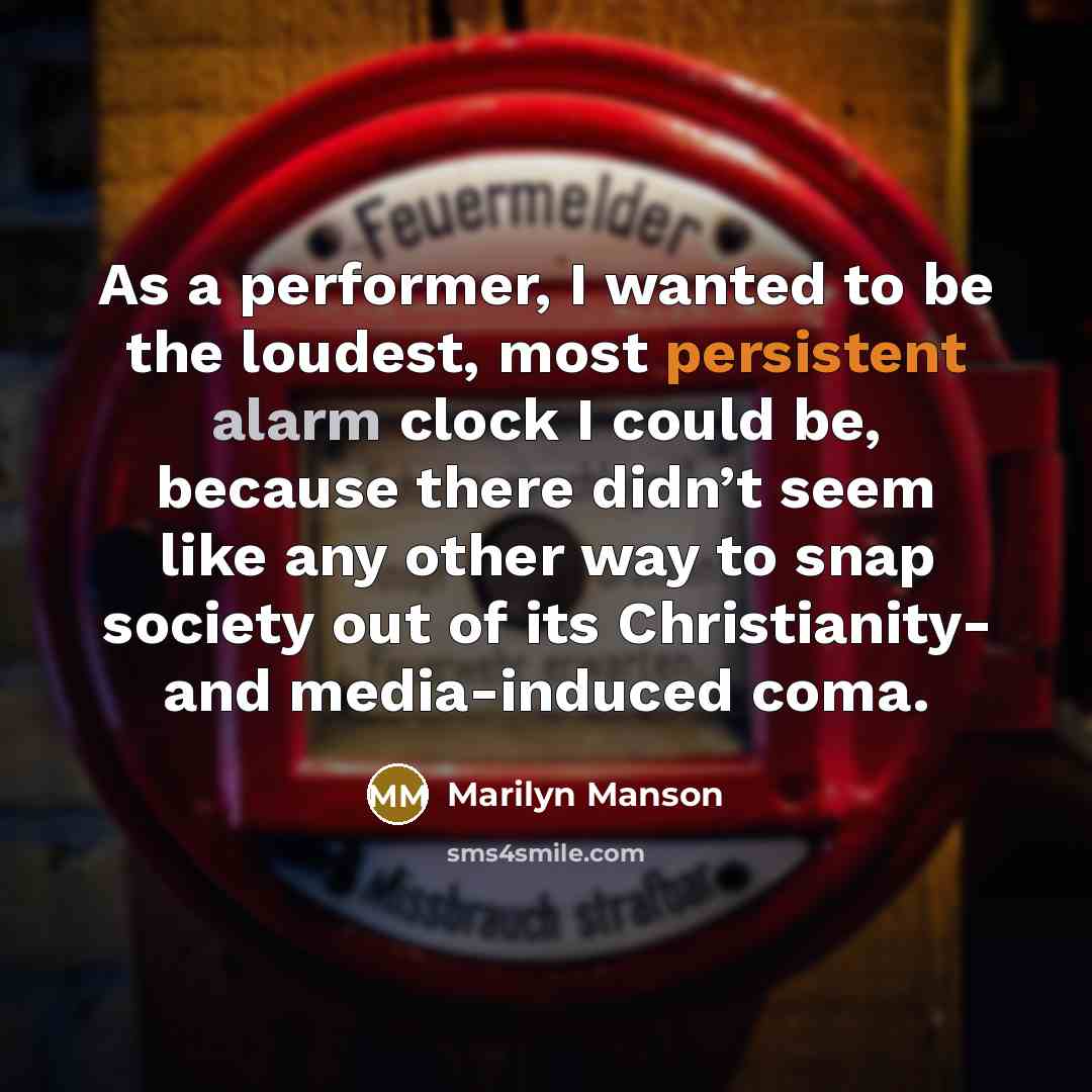 “As a performer, I wanted to be the loudest, most persistent alarm clock I could be, because there didn’t seem like any other way to snap society out of its Christianity- and media-induced coma.” quote by Marilyn Manson
