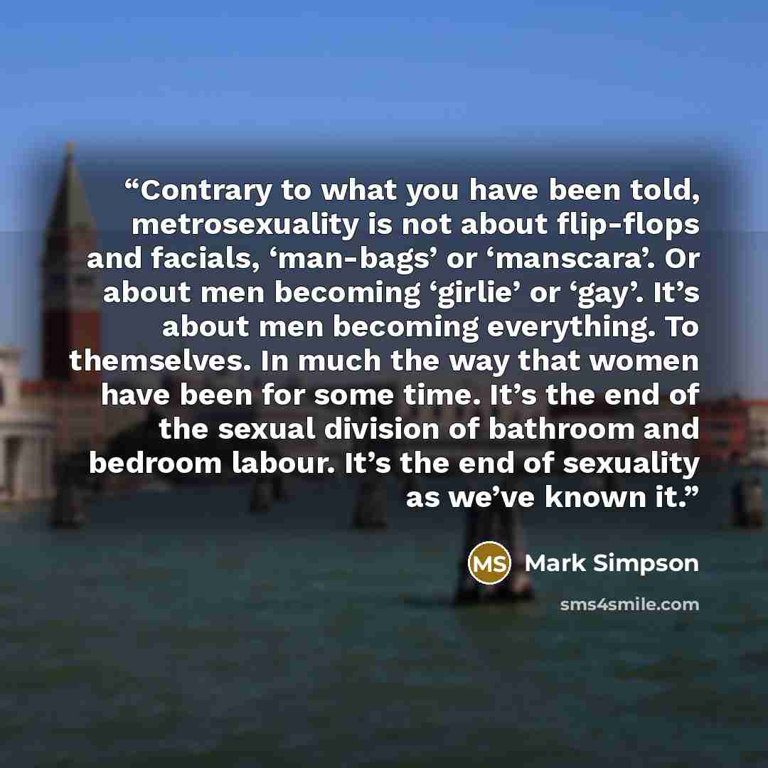 “Contrary to what you have been told, metrosexuality is not about flip-flops and facials, ‘man-bags’ or ‘manscara’. Or about men becoming ‘girlie’ or ‘gay’. It’s about men becoming everything. To themselves. In much the way that women have been for some time. It’s the end of the sexual division of…” quote by Mark Simpson