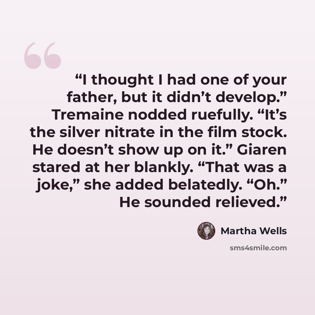 “I thought I had one of your father, but it didn’t develop.” Tremaine nodded ruefully. “It’s the silver nitrate in the film stock. He doesn’t show up on it.” Giaren stared at her blankly. “That was a joke,” she added belatedly. “Oh.” He sounded relieved.” quote by Martha Wells