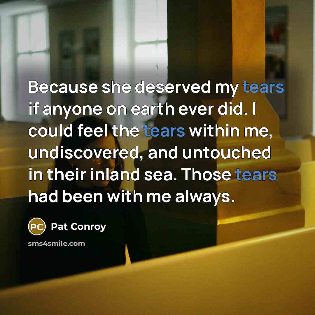 “Because she deserved my tears if anyone on earth ever did. I could feel the tears within me, undiscovered, and untouched in their inland sea. Those tears had been with me always.” quote by Pat Conroy