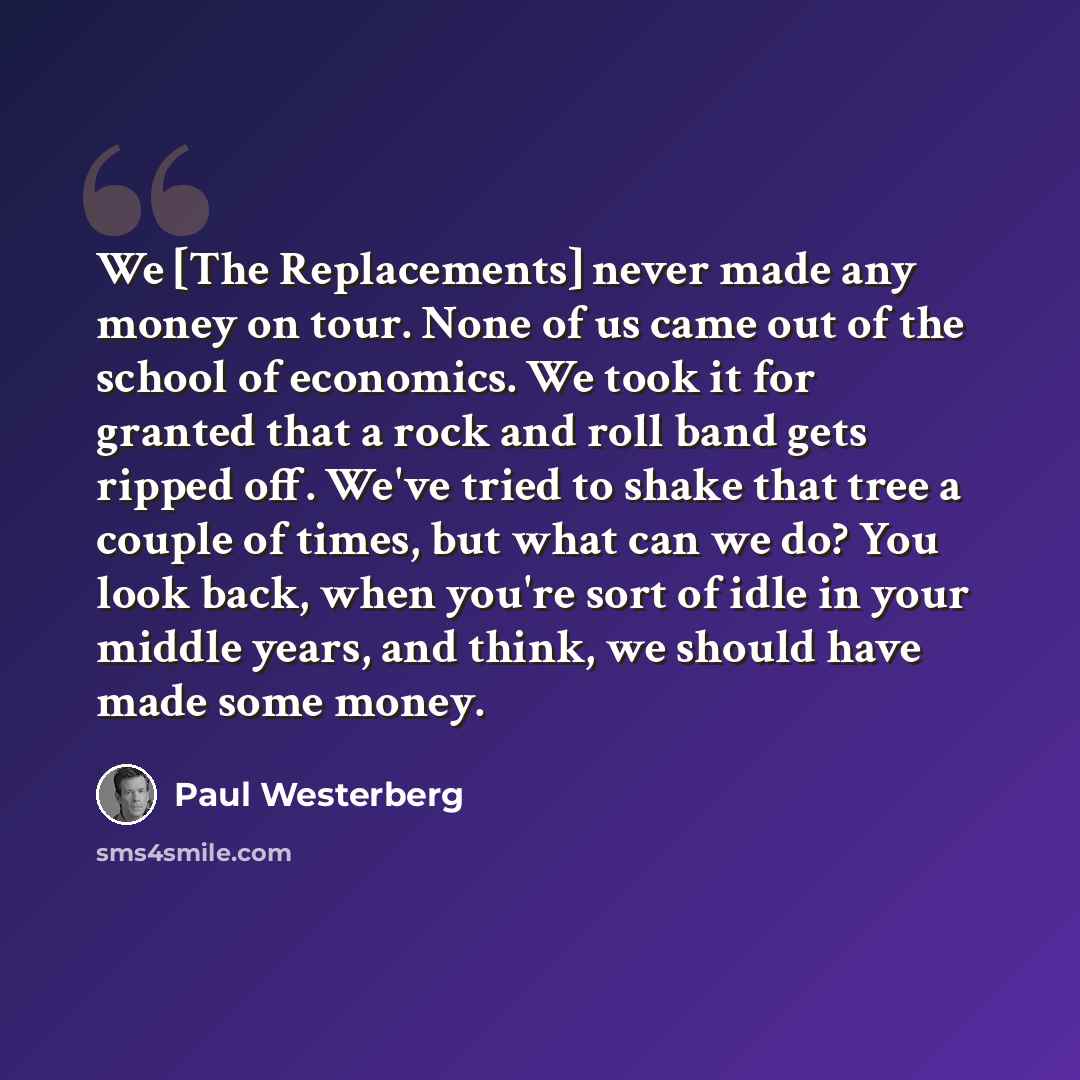 “We [The Replacements] never made any money on tour. None of us came out of the school of economics. We took it for granted that a rock and roll band gets ripped off. We've tried to shake that tree a couple of times, but what can we do? You look back, when you're sort of idle in your middle years…” quote by Paul Westerberg