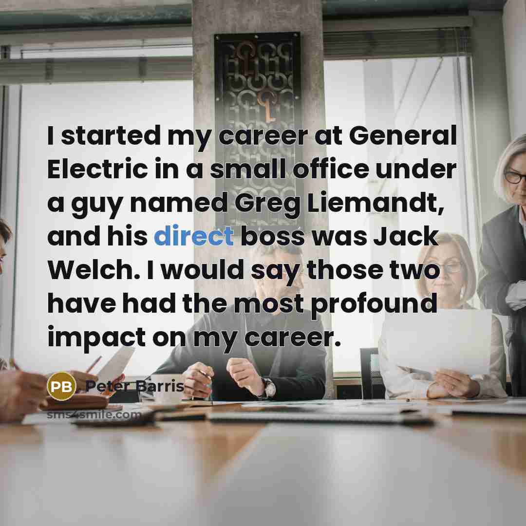 “I started my career at General Electric in a small office under a guy named Greg Liemandt, and his direct boss was Jack Welch. I would say those two have had the most profound impact on my career.” quote by Peter Barris