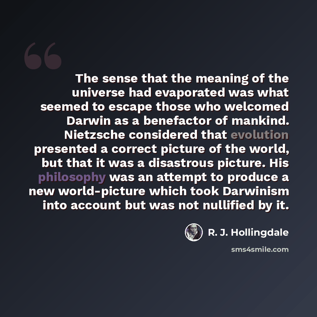 “The sense that the meaning of the universe had evaporated was what seemed to escape those who welcomed Darwin as a benefactor of mankind. Nietzsche considered that evolution presented a correct picture of the world, but that it was a disastrous picture. His philosophy was an attempt to produce a…” quote by R. J. Hollingdale