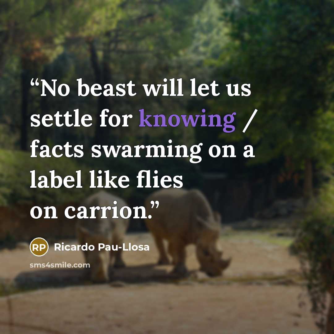 “No beast will let us settle for knowing / facts swarming on a label like flies on carrion.” quote by Ricardo Pau-Llosa
