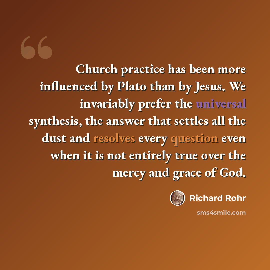 “Church practice has been more influenced by Plato than by Jesus. We invariably prefer the universal synthesis, the answer that settles all the dust and resolves every question even when it is not entirely true over the mercy and grace of God.” quote by Richard Rohr