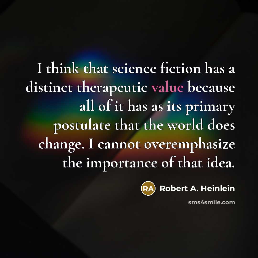 “I think that science fiction has a distinct therapeutic value because all of it has as its primary postulate that the world does change. I cannot overemphasize the importance of that idea.” quote by Robert A. Heinlein