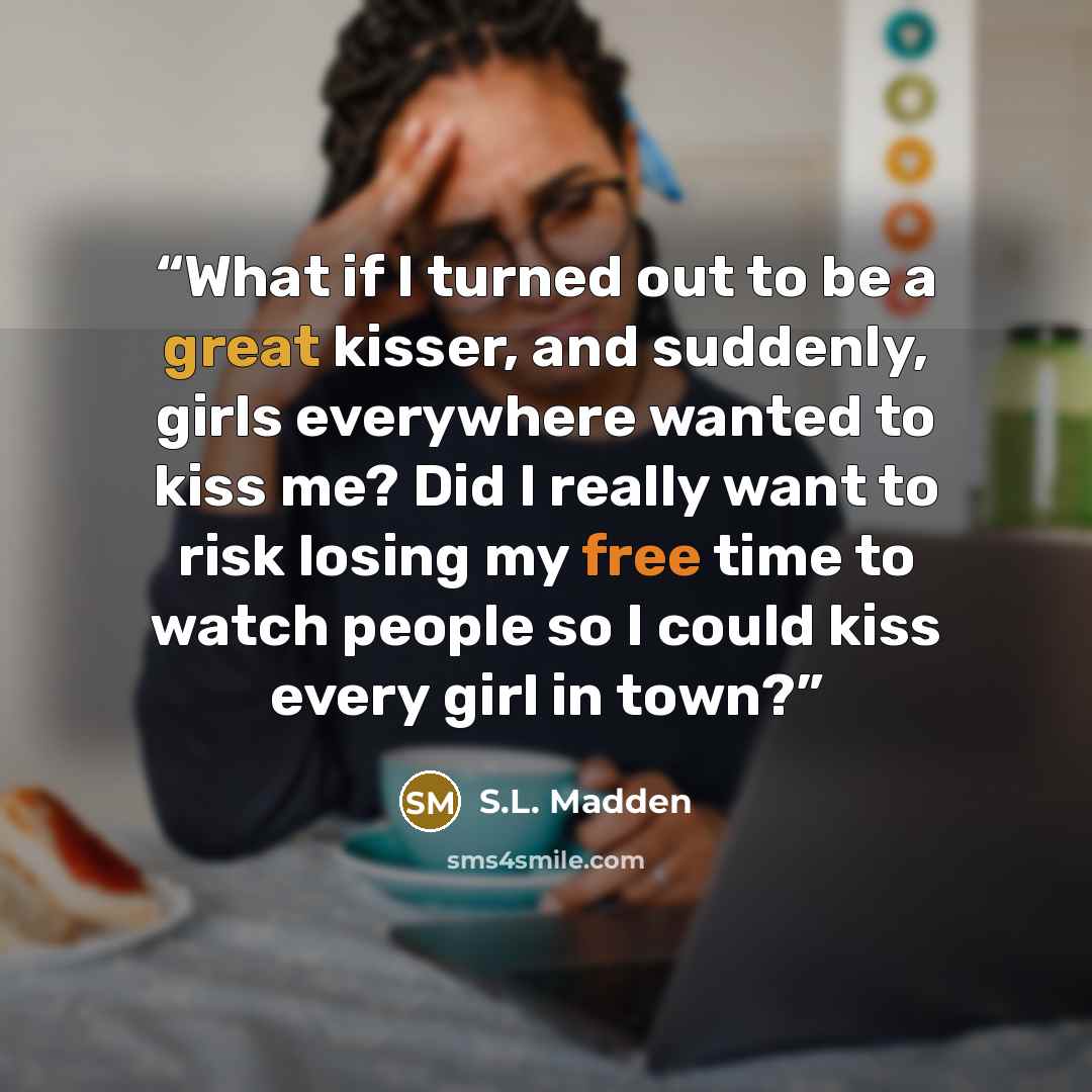 “What if I turned out to be a great kisser, and suddenly, girls everywhere wanted to kiss me? Did I really want to risk losing my free time to watch people so I could kiss every girl in town?” quote by S.L. Madden