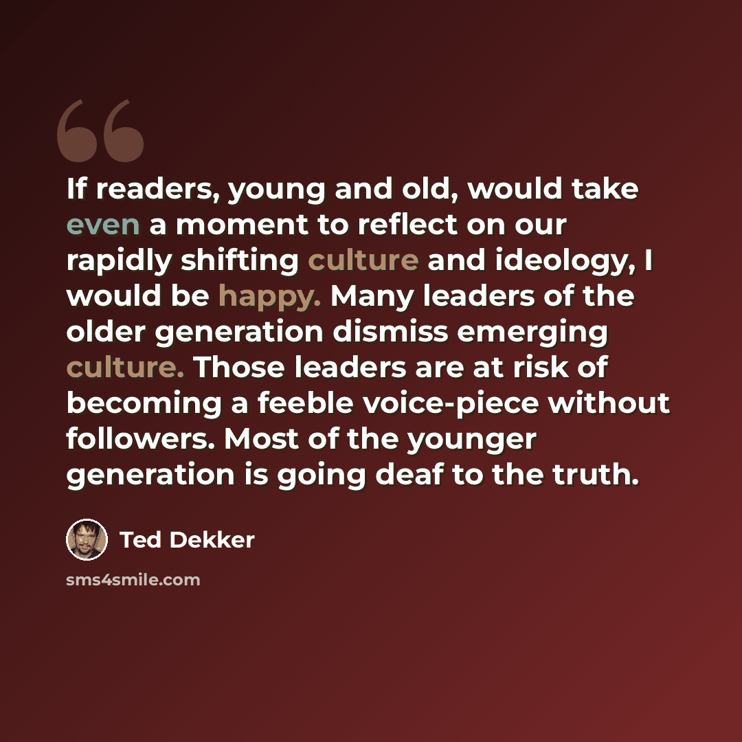 “If readers, young and old, would take even a moment to reflect on our rapidly shifting culture and ideology, I would be happy. Many leaders of the older generation dismiss emerging culture. Those leaders are at risk of becoming a feeble voice-piece without followers. Most of the younger generation…” quote by Ted Dekker
