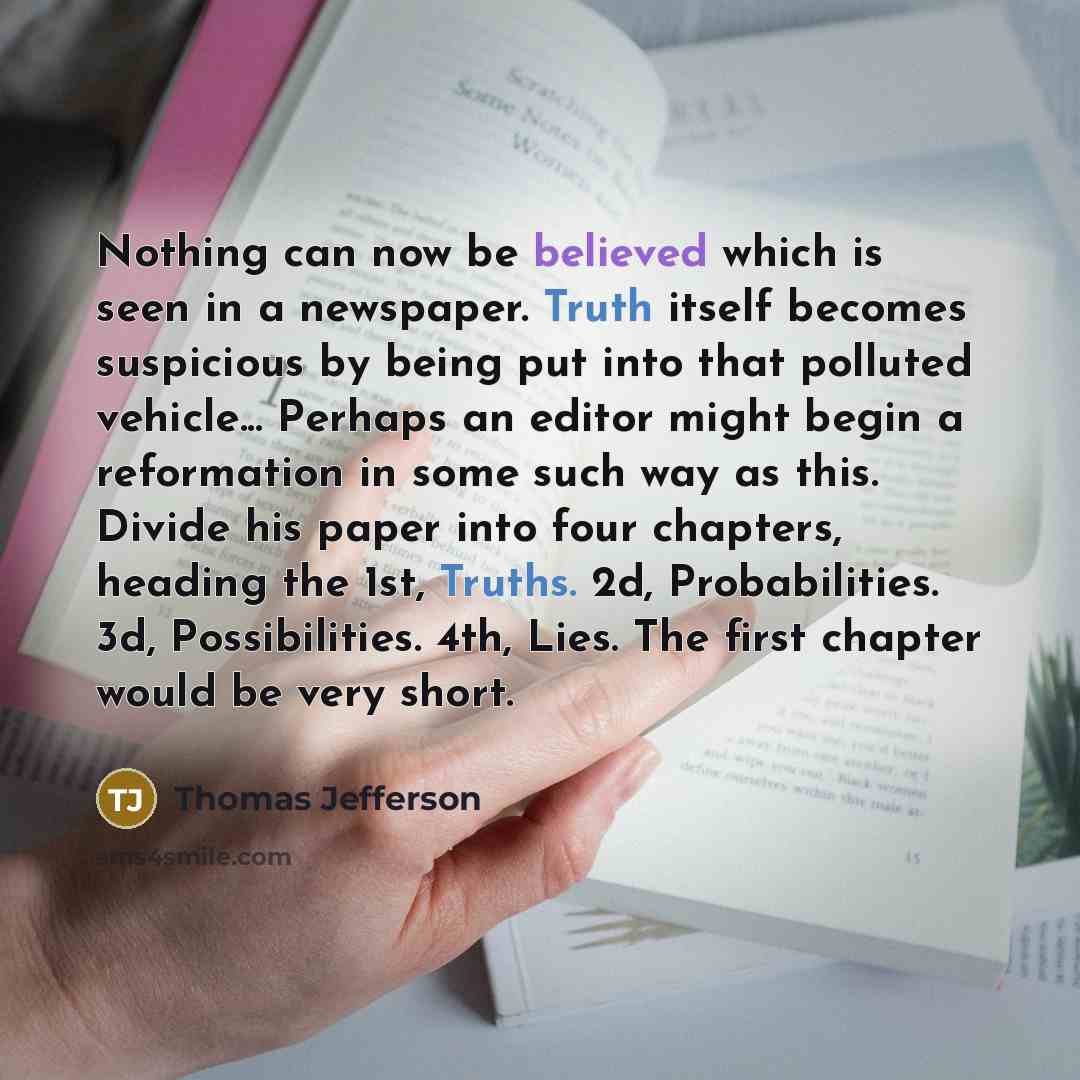 “Nothing can now be believed which is seen in a newspaper. Truth itself becomes suspicious by being put into that polluted vehicle... Perhaps an editor might begin a reformation in some such way as this. Divide his paper into four chapters, heading the 1st, Truths. 2d, Probabilities. 3d…” quote by Thomas Jefferson