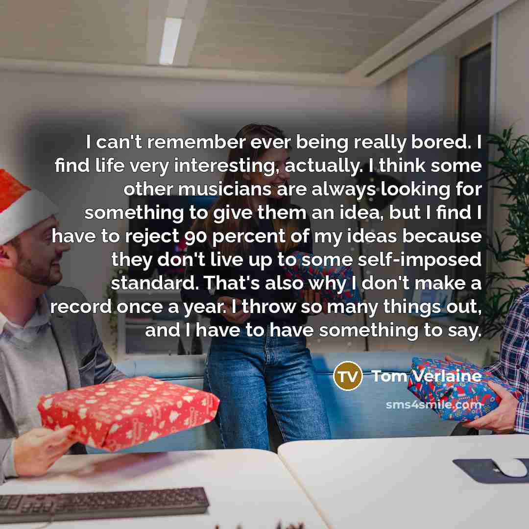 “I can't remember ever being really bored. I find life very interesting, actually. I think some other musicians are always looking for something to give them an idea, but I find I have to reject 90 percent of my ideas because they don't live up to some self-imposed standard. That's also why I don't…” quote by Tom Verlaine