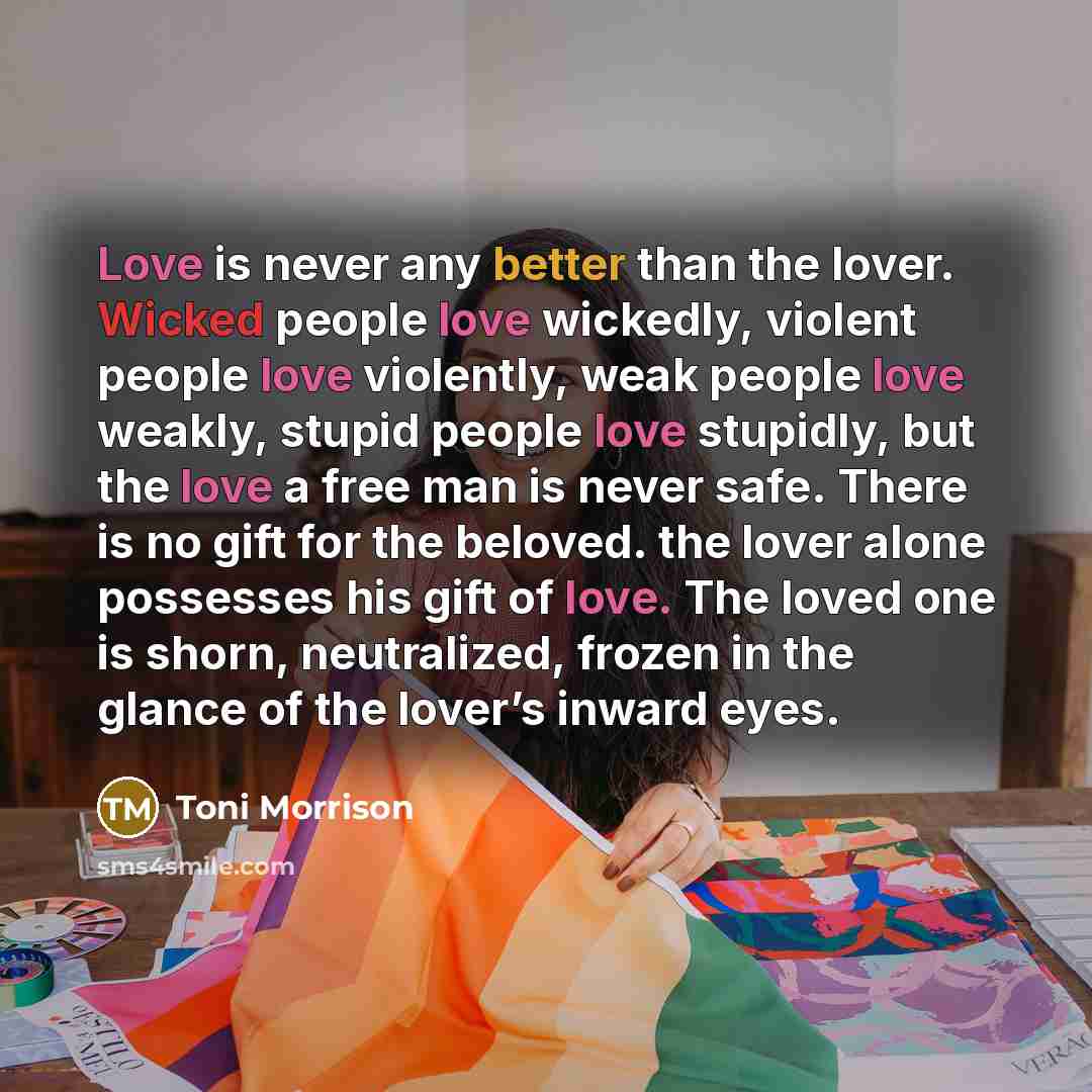 “Love is never any better than the lover. Wicked people love wickedly, violent people love violently, weak people love weakly, stupid people love stupidly, but the love a free man is never safe. There is no gift for the beloved. the lover alone possesses his gift of love. The loved one is shorn…” quote by Toni Morrison