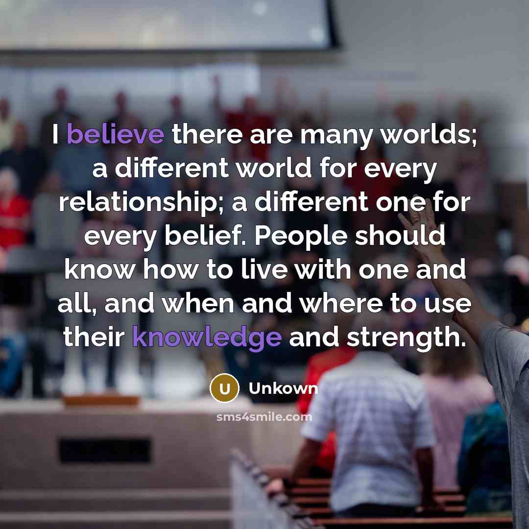 “I believe there are many worlds; a different world for every relationship; a different one for every belief. People should know how to live with one and all, and when and where to use their knowledge and strength.” quote by Unkown